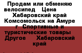 Продам или обменяю велосипед › Цена ­ 8 000 - Хабаровский край, Комсомольск-на-Амуре г. Спортивные и туристические товары » Другое   . Хабаровский край